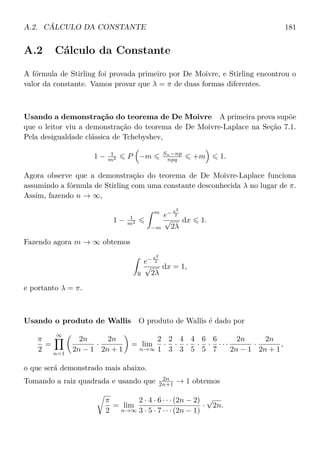 A.2. CÁLCULO DA CONSTANTE 181
A.2 Cálculo da Constante
A fórmula de Stirling foi provada primeiro por De Moivre, e Stirling encontrou o
valor da constante. Vamos provar que λ = π de duas formas diferentes.
Usando a demonstração do teorema de De Moivre A primeira prova supõe
que o leitor viu a demonstração do teorema de De Moivre-Laplace na Seção 7.1.
Pela desigualdade clássica de Tchebyshev,
1 − 1
m2 P −m Sn−np
npq +m 1.
Agora observe que a demonstração do teorema de De Moivre-Laplace funciona
assumindo a fórmula de Stirling com uma constante desconhecida λ no lugar de π.
Assim, fazendo n → ∞,
1 − 1
m2
m
−m
e− x2
2
√
2λ
dx 1.
Fazendo agora m → ∞ obtemos
R
e− x2
2
√
2λ
dx = 1,
e portanto λ = π.
Usando o produto de Wallis O produto de Wallis é dado por
π
2
=
∞
n=1
2n
2n − 1
·
2n
2n + 1
= lim
n→∞
2
1
·
2
3
·
4
3
·
4
5
·
6
5
·
6
7
· · ·
2n
2n − 1
·
2n
2n + 1
,
o que será demonstrado mais abaixo.
Tomando a raiz quadrada e usando que 2n
2n+1 → 1 obtemos
π
2
= lim
n→∞
2 · 4 · 6 · · · (2n − 2)
3 · 5 · 7 · · · (2n − 1)
·
√
2n.
 