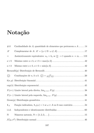 Notação
#A Cardinalidade de A, quantidade de elementos que pertencem a A . . . . . . 14
Ac
Complementar de A: Ac
= {ω ∈ Ω : ω /∈ A}. . . . . . . . . . . . . . . . . . . . . . . . . . . .17
Assintoticamente equivalentes: an bn se an
bn
→ 1 quando n → ∞ . . . . 119
a ∨ b Máximo entre a e b, a ∨ b = max{a, b} . . . . . . . . . . . . . . . . . . . . . . . . . . . . . . . . . 42
a ∧ b Mínimo entre a e b, a ∨ b = min{a, b} . . . . . . . . . . . . . . . . . . . . . . . . . . . . . . . . . . 42
Bernoulli(p) Distribuição de Bernoulli. . . . . . . . . . . . . . . . . . . . . . . . . . . . . . . . . . . . . . . . .40
n
k Combinações de n, k a k. n
k = n!
k!(n−k)! . . . . . . . . . . . . . . . . . . . . . . . . . . . . . . . 20
b(n, p) Distribuição binomial. . . . . . . . . . . . . . . . . . . . . . . . . . . . . . . . . . . . . . . . . . . . . . . . . .41
exp(λ) Distribuição exponencial. . . . . . . . . . . . . . . . . . . . . . . . . . . . . . . . . . . . . . . . . . . . . . .45
F(x+) Limite lateral pela direita, limy→x+ F(y) . . . . . . . . . . . . . . . . . . . . . . . . . . . . . . 38
F(x−) Limite lateral pela esquerda, limy→x− F(y) . . . . . . . . . . . . . . . . . . . . . . . . . . . . 38
Geom(p) Distribuição geométrica . . . . . . . . . . . . . . . . . . . . . . . . . . . . . . . . . . . . . . . . . . . . . 41
1A Função indicadora, 1A(ω) = 1 se ω ∈ A ou 0 caso contrário . . . . . . . . . . . . 34
i.i.d. Independentes e identicamente distribuídas . . . . . . . . . . . . . . . . . . . . . . . . . . . . 60
N Números naturais, N = {1, 2, 3, . . . }. . . . . . . . . . . . . . . . . . . . . . . . . . . . . . . . . . . .15
N(µ, σ2
) Distribuição normal . . . . . . . . . . . . . . . . . . . . . . . . . . . . . . . . . . . . . . . . . . . . . . . . . 46
187
 