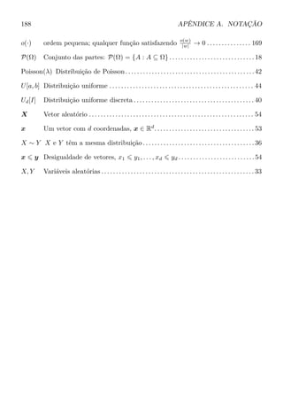 188 APÊNDICE A. NOTAÇÃO
o(·) ordem pequena; qualquer função satisfazendo o(w)
|w| → 0 . . . . . . . . . . . . . . . 169
P(Ω) Conjunto das partes: P(Ω) = {A : A ⊆ Ω} . . . . . . . . . . . . . . . . . . . . . . . . . . . . . 18
Poisson(λ) Distribuição de Poisson. . . . . . . . . . . . . . . . . . . . . . . . . . . . . . . . . . . . . . . . . . . .42
U[a, b] Distribuição uniforme . . . . . . . . . . . . . . . . . . . . . . . . . . . . . . . . . . . . . . . . . . . . . . . . . 44
Ud[I] Distribuição uniforme discreta . . . . . . . . . . . . . . . . . . . . . . . . . . . . . . . . . . . . . . . . . 40
X Vetor aleatório . . . . . . . . . . . . . . . . . . . . . . . . . . . . . . . . . . . . . . . . . . . . . . . . . . . . . . . . 54
x Um vetor com d coordenadas, x ∈ Rd
. . . . . . . . . . . . . . . . . . . . . . . . . . . . . . . . . . 53
X ∼ Y X e Y têm a mesma distribuição . . . . . . . . . . . . . . . . . . . . . . . . . . . . . . . . . . . . . . 36
x y Desigualdade de vetores, x1 y1, . . . , xd yd . . . . . . . . . . . . . . . . . . . . . . . . . .54
X, Y Variáveis aleatórias . . . . . . . . . . . . . . . . . . . . . . . . . . . . . . . . . . . . . . . . . . . . . . . . . . . . 33
 