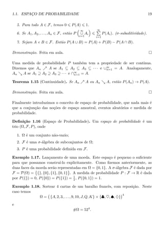 1.1. ESPAÇO DE PROBABILIDADE 19
5. Para todo A ∈ F, temos 0 P(A) 1.
6. Se A1, A2, . . . , An ∈ F, então P
∞
∪
i=1
Ai
∞
i=1
P(Ai). (σ-subaditividade).
7. Sejam A e B ∈ F. Então P(A ∪ B) = P(A) + P(B) − P(A ∩ B).
Demonstração. Feita em aula.
Uma medida de probabilidade P também tem a propriedade de ser contínua.
Dizemos que An A se A1 ⊆ A2 ⊆ A3 ⊆ · · · e ∪∞
n=1 = A. Analogamente,
An A se A1 ⊇ A2 ⊇ A3 ⊇ · · · e ∩∞
n=1 = A.
Teorema 1.15 (Continuidade). Se An A ou An A, então P(An) → P(A).
Demonstração. Feita em aula.
Finalmente introduzimos o conceito de espaço de probabilidade, que nada mais é
que a conjunção das noções de espaço amostral, eventos aleatórios e medida de
probabilidade.
Deﬁnição 1.16 (Espaço de Probabilidade). Um espaço de probabilidade é um
trio (Ω, F, P), onde
1. Ω é um conjunto não-vazio;
2. F é uma σ-álgebra de subconjuntos de Ω;
3. P é uma probabilidade deﬁnida em F.
Exemplo 1.17. Lançamento de uma moeda. Este espaço é pequeno o suﬁciente
para que possamos construí-lo explicitamente. Como ﬁzemos anteriormente, as
duas faces da moeda serão representadas em Ω = {0, 1}. A σ-álgebra F é dada por
F = P(Ω) = {}, {0}, {1}, {0, 1} . A medida de probabilidade P : F → R é dada
por P({}) = 0, P({0}) = P({1}) = 1
2 , P({0, 1}) = 1.
Exemplo 1.18. Sortear 4 cartas de um baralho francês, com reposição. Neste
caso temos
Ω = {A, 2, 3, . . . , 9, 10, J, Q, K} × {♣, ♥, ♠, ♦}
4
e
#Ω = 524
.
 