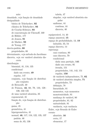 190 ÍNDICE REMISSIVO
mite
densidade, veja função de densidade
desigualdade
básica de Tchebyshev, 92
clássica de Tchebyshev, 93
de Cauchy-Schwarz, 93
de concentração de Chernoﬀ, 169
de Hölder, 177
de Jensen, 91
de Markov, 93
de Young, 177
desvio-padrão, 88
propriedades, 88
determinante, veja método do Jacobiano
discreta, veja ver variável aleatória dis-
creta
distribuição
binomial, 41, 118, 135
condicional
dado um evento, 49
regular, 147
conjunta, veja função de distribui-
ção conjunta
de Bernoulli, 40
de Poisson, 42, 68, 79, 110, 128–
130, 133–135
de uma variável aleatória, 35
exponencial, 45
função de, veja função de distribui-
ção
gama, 45
geométrica, 41
hipergeométrica, 41
normal, 46, 117, 118, 122, 135, 137
padrão, 46
soma de, 65, 136
tabela, 47
singular, veja variável aleatória sin-
gular
uniforme, 44
contínua, 44
discreta, 40
equiprovável, 14, 40
espaço amostral, 15
espaço de probabilidade, 13, 19
induzido, 35, 54
espaço discreto, 14
esperança
caso contínuo, 80
caso discreto, 79
condicional
dada uma partição, 141
dado um evento, 95
iterada, 151
propriedades, 141, 142, 151
regular, 150
de variáveis independentes, 75, 82
de variável aleatória simples, 71
propriedades, 73
deﬁnição, 78
linearidade, 81
momentos, veja momentos
monotonicidade, 81
mudança de variável, 80
propriedades, 81, 82
unitariedade, 81
variância, veja variância
Euler, veja fórmula de Euler
evento
aleatório, 16
certo, 17
elementar, 17
 