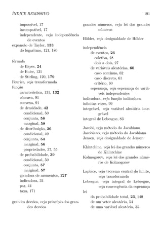 ÍNDICE REMISSIVO 191
impossível, 17
incompatível, 17
independente, veja independência
de eventos
expansão de Taylor, 133
do logaritmo, 121, 180
fórmula
de Bayes, 24
de Euler, 131
de Stirling, 120, 179
Fourier, veja transformada
função
característica, 131, 132
côncava, 91
convexa, 91
de densidade, 42
condicional, 50
conjunta, 58
marginal, 58
de distribuição, 36
condicional, 49
conjunta, 54
marginal, 56
propriedades, 37, 55
de probabilidade, 39
condicional, 50
conjunta, 57
marginal, 57
geradora de momentos, 127
indicadora, 34
par, 44
taxa, 171
grandes desvios, veja princípio dos gran-
des desvios
grandes números, veja lei dos grandes
números
Hölder, veja desigualdade de Hölder
independência
de eventos, 26
coletiva, 28
dois a dois, 27
de variáveis aleatórias, 60
caso contínuo, 62
caso discreto, 61
critério, 60
esperança, veja esperança de variá-
veis independentes
indicadora, veja função indicadora
inﬁnitas vezes, 99
integrável, veja variável aleatória inte-
grável
integral de Lebesgue, 83
Jacobi, veja método do Jacobiano
Jacobiano, veja método do Jacobiano
Jensen, veja desigualdade de Jensen
Khintchine, veja lei dos grandes números
de Khintchine
Kolmogorov, veja lei dos grandes núme-
ros de Kolmogorov
Laplace, veja teorema central do limite,
veja transformada
Lebesgue, veja integral de Lebesgue,
veja convergência da esperança
lei
da probabilidade total, 23, 140
de um vetor aleatório, 54
de uma variável aleatória, 35
 