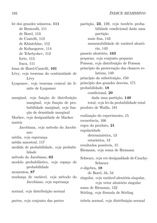 192 ÍNDICE REMISSIVO
lei dos grandes números, 111
de Bernoulli, 111
de Borel, 113
de Cantelli, 113
de Khintchine, 112
de Kolmogorov, 114
de Tchebyshev, 112
forte, 113
fraca, 111
lema de Borel-Cantelli, 101
Lévy, veja teorema da continuidade de
Lévy
Lyapunov, veja teorema central do li-
mite de Lyapunov
marginal, veja função de distribuição
marginal, veja função de pro-
babilidade marginal, veja fun-
ção de densidade marginal
Markov, veja desigualdade de Markov
matriz
Jacobiana, veja método do Jacobi-
ano
média, veja esperança
média amostral, 117
medida de probabilidade, veja probabi-
lidade
método do Jacobiano, 63
modelo probabilístico, veja espaço de
probabilidade
momentos, 87
mudança de variável, veja método do
Jacobiano, veja esperança
normal, veja distribuição normal
partes, veja conjunto das partes
partição, 23, 139, veja também proba-
bilidade condicional dada uma
partição
mais ﬁna, 143
mensurabilidade de variável aleató-
ria, 143
passeio aleatório, 163
pequeno, veja conjunto pequeno
Poisson, veja distribuição de Poisson
princípio da preservação das chances re-
lativas, 149
princípio da substituição, 150
princípio dos grandes desvios, 171
probabilidade, 18
condicional, 20
dada uma partição, 140
total, veja lei da probabilidade total
produto de Wallis, 181
realização do experimento, 15
recorrência, 166
regra do produto, 21
regularidade
determinística, 13
estatística, 13
resultados possíveis, 15
Riemann, veja soma de Riemann
Schwarz, veja ver desigualdade de Cauchy-
Schwarz
σ-álgebra, 18
de Borel, 34, 54
singular, veja variável aleatória singular,
veja vetor aleatório singular
soma de Riemann, 122
Stirling, veja fórmula de Stirling
tabela normal, veja distribuição normal
 