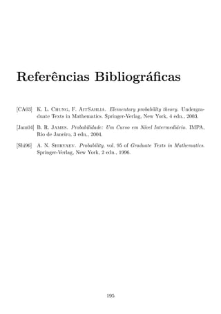 Referências Bibliográﬁcas
[CA03] K. L. Chung, F. AitSahlia. Elementary probability theory. Undergra-
duate Texts in Mathematics. Springer-Verlag, New York, 4 edn., 2003.
[Jam04] B. R. James. Probabilidade: Um Curso em Nível Intermediário. IMPA,
Rio de Janeiro, 3 edn., 2004.
[Shi96] A. N. Shiryaev. Probability, vol. 95 of Graduate Texts in Mathematics.
Springer-Verlag, New York, 2 edn., 1996.
195
 