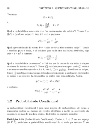20 CAPÍTULO 1. ESPAÇO DE PROBABILIDADE
Tomamos
F = P(Ω)
e
P(A) =
#A
524
, A ∈ F.
Qual a probabilidade do evento A = “as quatro cartas são valetes”? Temos A =
({J} × {qualquer naipe})
4
, logo #A = 44
e portanto
P(A) =
44
524
=
1
134
.
Qual a probabilidade do evento B = “todas as cartas têm o mesmo naipe”? Temos
4 escolhas para o naipe, e 13 escolhas para cada uma das cartas retiradas, logo
#B = 4 × 134
e portanto
P(B) =
4.134
524
=
1
43
.
Qual a probabilidade do evento C = “há um par de cartas de um naipe e um par
de cartas de um outro naipe”? Temos 4
2 escolhas para os naipes, onde n
k denota
o número de combinações de n, k a k, isto é, n
k = n!
k!(n−k)! . Escolhidos os naipes,
temos 4
2 combinações para quais retiradas correspondem a qual naipe. Escolhidos
os naipes e as posições, há 13 escolhas de cartas para cada retirada. Assim,
#C = 4
2
4
2 134
= 62
134
e portanto
P(C) =
62
134
524
=
62
44
=
9
64
.
1.2 Probabilidade Condicional
A probabilidade condicional é uma nova medida de probabilidade, de forma a
representar melhor as chances de eventos aleatórios a partir da observação da
ocorrência ou não de um dado evento. É deﬁnida da seguinte maneira:
Deﬁnição 1.19 (Probabilidade Condicional). Dados A, B ∈ F em um espaço
(Ω, F, P), deﬁnimos a probabilidade condicional de A dado que ocorreu B, ou
 