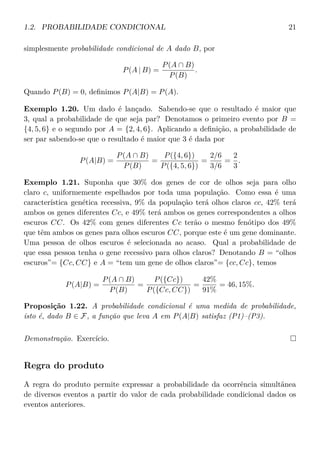 1.2. PROBABILIDADE CONDICIONAL 21
simplesmente probabilidade condicional de A dado B, por
P(A | B) =
P(A ∩ B)
P(B)
.
Quando P(B) = 0, deﬁnimos P(A|B) = P(A).
Exemplo 1.20. Um dado é lançado. Sabendo-se que o resultado é maior que
3, qual a probabilidade de que seja par? Denotamos o primeiro evento por B =
{4, 5, 6} e o segundo por A = {2, 4, 6}. Aplicando a deﬁnição, a probabilidade de
ser par sabendo-se que o resultado é maior que 3 é dada por
P(A|B) =
P(A ∩ B)
P(B)
=
P({4, 6})
P({4, 5, 6})
=
2/6
3/6
=
2
3
.
Exemplo 1.21. Suponha que 30% dos genes de cor de olhos seja para olho
claro c, uniformemente espelhados por toda uma população. Como essa é uma
característica genética recessiva, 9% da população terá olhos claros cc, 42% terá
ambos os genes diferentes Cc, e 49% terá ambos os genes correspondentes a olhos
escuros CC. Os 42% com genes diferentes Cc terão o mesmo fenótipo dos 49%
que têm ambos os genes para olhos escuros CC, porque este é um gene dominante.
Uma pessoa de olhos escuros é selecionada ao acaso. Qual a probabilidade de
que essa pessoa tenha o gene recessivo para olhos claros? Denotando B = “olhos
escuros”= {Cc, CC} e A = “tem um gene de olhos claros”= {cc, Cc}, temos
P(A|B) =
P(A ∩ B)
P(B)
=
P({Cc})
P({Cc, CC})
=
42%
91%
= 46, 15%.
Proposição 1.22. A probabilidade condicional é uma medida de probabilidade,
isto é, dado B ∈ F, a função que leva A em P(A|B) satisfaz (P1)–(P3).
Demonstração. Exercício.
Regra do produto
A regra do produto permite expressar a probabilidade da ocorrência simultânea
de diversos eventos a partir do valor de cada probabilidade condicional dados os
eventos anteriores.
 