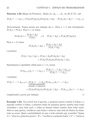 22 CAPÍTULO 1. ESPAÇO DE PROBABILIDADE
Teorema 1.23 (Regra do Produto). Dados A1, A2, . . . , An em (Ω, F, P), vale
P(A1 ∩ · · · ∩ An) = P(A1)P(A2|A1)P(A3|A1 ∩ A2) · · · P(An|A1 ∩ A2 ∩ · · · ∩ An−1).
Demonstração. Vamos provar por indução em n. Para n = 1 vale trivialmente:
P(A1) = P(A1). Para n = 2, temos
P(A2|A1) =
P(A2 ∩ A1)
P(A1)
=⇒ P(A1 ∩ A2) = P(A1)P(A2|A1).
Para n = 3, temos
P(A3|A1 ∩ A2) =
P(A1 ∩ A2 ∩ A3)
P(A1 ∩ A2)
e portanto
P(A1 ∩ A2 ∩ A3) = P(A1 ∩ A2)P(A3|A1 ∩ A2)
= P(A1)P(A2|A1)P(A3|A1 ∩ A2).
Suponhamos a igualdade válida para n = m, temos
P(Am+1|A1 ∩ · · · ∩ Am) =
P(A1 ∩ · · · ∩ Am ∩ Am+1)
P(A1 ∩ · · · ∩ Am)
e portanto
P(A1 ∩ · · · ∩ Am+1) = P(A1 ∩ · · · ∩ Am)
usando a hipótese
P(Am+1|A1 ∩ · · · ∩ Am)
= P(A1)P(A2|A1)P(A3|A1 ∩ A2) · · · P(Am+1|A1 ∩ · · · ∩ Am),
completando a prova por indução.
Exemplo 1.24. Um móvel tem 2 gavetas, a primeira gaveta contém 3 bolsas e a
segunda contém 4 bolsas, a primeira bolsa da primeira gaveta contém duas bolas
vermelhas e uma bola azul, e todas as demais bolsas contêm duas bolas azuis.
Abre-se uma gaveta, escolhe-se uma bolsa e retira-se uma bola de dentro da bolsa,
tudo ao acaso. Qual a probabilidade de que a bola retirada seja vermelha? Sejam
A = “abre-se a primeira gaveta”, B = “escolhe-se a primeira bolsa” e C = “retira-se
 