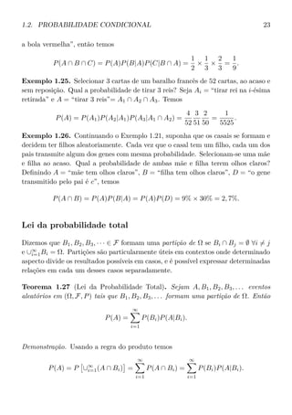 1.2. PROBABILIDADE CONDICIONAL 23
a bola vermelha”, então temos
P(A ∩ B ∩ C) = P(A)P(B|A)P(C|B ∩ A) =
1
2
×
1
3
×
2
3
=
1
9
.
Exemplo 1.25. Selecionar 3 cartas de um baralho francês de 52 cartas, ao acaso e
sem reposição. Qual a probabilidade de tirar 3 reis? Seja Ai = “tirar rei na i-ésima
retirada” e A = “tirar 3 reis”= A1 ∩ A2 ∩ A3. Temos
P(A) = P(A1)P(A2|A1)P(A3|A1 ∩ A2) =
4
52
3
51
2
50
=
1
5525
.
Exemplo 1.26. Continuando o Exemplo 1.21, suponha que os casais se formam e
decidem ter ﬁlhos aleatoriamente. Cada vez que o casal tem um ﬁlho, cada um dos
pais transmite algum dos genes com mesma probabilidade. Selecionam-se uma mãe
e ﬁlha ao acaso. Qual a probabilidade de ambas mãe e ﬁlha terem olhos claros?
Deﬁnindo A = “mãe tem olhos claros”, B = “ﬁlha tem olhos claros”, D = “o gene
transmitido pelo pai é c”, temos
P(A ∩ B) = P(A)P(B|A) = P(A)P(D) = 9% × 30% = 2, 7%.
Lei da probabilidade total
Dizemos que B1, B2, B3, · · · ∈ F formam uma partição de Ω se Bi ∩ Bj = ∅ ∀i = j
e ∪∞
i=1Bi = Ω. Partições são particularmente úteis em contextos onde determinado
aspecto divide os resultados possíveis em casos, e é possível expressar determinadas
relações em cada um desses casos separadamente.
Teorema 1.27 (Lei da Probabilidade Total). Sejam A, B1, B2, B3, . . . eventos
aleatórios em (Ω, F, P) tais que B1, B2, B3, . . . formam uma partição de Ω. Então
P(A) =
∞
i=1
P(Bi)P(A|Bi).
Demonstração. Usando a regra do produto temos
P(A) = P ∪∞
i=1(A ∩ Bi) =
∞
i=1
P(A ∩ Bi) =
∞
i=1
P(Bi)P(A|Bi).
 