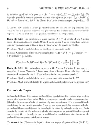 24 CAPÍTULO 1. ESPAÇO DE PROBABILIDADE
A primeira igualdade vale pois A = A ∩ Ω = A ∩ (∪∞
i=1Bi) = ∪∞
i=1(A ∩ Bi). Na
segunda igualdade usamos que esses eventos são disjuntos, pois (A∩Bi)∩(A∩Bj) ⊆
Bi ∩ Bj = ∅ para todo i = j. Na última igualdade usamos a regra do produto.
A Lei da Probabilidade Total é particularmente útil quando um experimento tem
duas etapas, e é possível expressar as probabilidades condicionais de determinado
aspecto da etapa ﬁnal dados os possíveis resultados da etapa inicial.
Exemplo 1.28. Um armário tem duas gavetas, A e B. A gaveta A tem 2 meias
azuis e 3 meias pretas, e a gaveta B tem 3 meias azuis e 3 meias vermelhas. Abre-se
uma gaveta ao acaso e retira-se uma meia ao acaso da gaveta escolhida.
Problema: Qual a probabilidade de escolher-se uma meia azul?
Solução: Começamos pelos valores conhecidos: P(A) = P(B) = 1
2 , P(azul|A) = 2
5
e P(azul|B) = 3
6 . Assim,
P(azul) = P(A)P(azul|A) + P(B)P(azul|B) =
1
2
2
5
+
1
2
3
6
=
9
20
.
Exemplo 1.29. São dadas duas urnas, A e B. A urna A contém 1 bola azul e 1
vermelha. A urna B contém 2 bolas vermelhas e 3 azuis. Uma bola é extraída ao
acaso de A e colocada em B. Uma bola então é extraída ao acaso de B.
Problema: Qual a probabilidade de se retirar uma bola vermelha de B?
Problema: Qual a probabilidade de ambas as bolas retiradas serem da mesma cor?
Fórmula de Bayes
A fórmula de Bayes determina a probabilidade condicional de eventos que precedem
aquele efetivamente observado. Mais precisamente, quando conhecemos as proba-
bilidades de uma sequência de eventos Bj que particionam Ω e a probabilidade
condicional de um evento posterior A em termos dessa partição, podemos calcular
as probabilidades condicionais de ocorrência de cada Bj sabendo-se da ocorrência
ou não do evento A. Os valores originais são chamados de probabilidades a priori
dos eventos Bj, e os valores das probabilidades condicionais são chamados de
probabilidades a posteriori desses eventos.
Teorema 1.30 (Fórmula de Bayes). Dado um espaço de probabilidade (Ω, F, P),
 