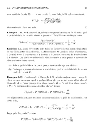 1.2. PROBABILIDADE CONDICIONAL 25
uma partição B1, B2, B3, . . . , e um evento A, para todo j ∈ N vale a identidade
P(Bj|A) =
P(Bj)P(A|Bj)
i P(Bi)P(A|Bi)
.
Demonstração. Feita em aula.
Exemplo 1.31. No Exemplo 1.28, sabendo-se que uma meia azul foi retirada, qual
a probabilidade de ter sido aberta a gaveta A? Pela Fórmula de Bayes temos
P(A|azul) =
P(A)P(azul|A)
P(A)P(azul|A) + P(B)P(azul|B)
=
1
5
9
20
=
4
9
.
Exercício 1.1. Num certo certo país, todos os membros de um comitê legislativo
ou são trabalhistas ou são liberais. Há três comitês. O Comitê 1 tem 5 trabalhistas,
o Comitê 2 tem 2 trabalhistas e 4 liberais, e o Comitê 3 consiste de 3 trabalhistas
e 4 liberais. Um comitê é selecionado aleatoriamente e uma pessoa é selecionada
aleatoriamente deste comitê.
(a) Ache a probabilidade de que a pessoa selecionada seja trabalhista.
(b) Dado que a pessoa selecionada é trabalhista, qual a probabilidade de ela ter
vindo do comitê 1?
Exemplo 1.32. Continuando o Exemplo 1.26, selecionando-se uma criança de
olhos escuros ao acaso, qual a probabilidade de que o pai tenha olhos claros?
Tomando A = “uma criança tem olhos claros”, B = “o pai tem olhos claros”,
e D = “o pai transmite o gene de olhos claros”, temos
P(A|D) = P(A|D ∩ B) = P(A|D ∩ Bc
) =
30
100
que representam a chance de a mãe também transmitir o gene de olhos claros. Por
outro lado,
P(D|B) = 1, P(D|Bc
) =
1
2
P(Cc)
P({Cc, CC})
=
1
2
42
91
=
21
91
.
Logo, pela Regra do Produto,
P(A|B) = P(A ∩ D|B) = P(D|B)P(A|D ∩ B) =
30
100
 