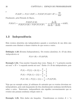 26 CAPÍTULO 1. ESPAÇO DE PROBABILIDADE
e
P(A|Bc
) = P(A ∩ D|Bc
) = P(D|Bc
)P(A|D ∩ Bc
) =
63
910
.
Finalmente, pela Fórmula de Bayes,
P(B|Ac
) =
P(B)P(Ac
|B)
P(B)P(Ac|B) + P(Bc)P(Ac|Bc)
=
9
100
70
100
9
100
70
100 + 91
100
847
910
= 6.92%.
1.3 Independência
Dois eventos aleatórios são independentes quando a ocorrência de um deles não
aumenta nem diminui a chance relativa de que ocorra o outro.
Deﬁnição 1.33 (Eventos Independentes). Os eventos aleatórios A e B são ditos
independentes se
P(A ∩ B) = P(A)P(B).
Exemplo 1.34. Uma moeda é lançada duas vezes. Sejam A = “a primeira moeda
sai cara” e B = “a segunda moeda sai cara”. Então A e B são independentes, pois
P(A) = P({1} × {0, 1}) =
2
4
=
1
2
P(A) = P({0, 1} × {1}) =
2
4
=
1
2
P(A ∩ B) = P({1} × {1}) =
1
4
= P(A)P(B).
Veja que no exemplo acima, já sabíamos de antemão que os eventos deveriam ser
independentes, pois cada lançamento da têm absolutamente nenhuma interferência
sobre o outro. Entretanto, independência não signiﬁca necessariamente que os
eventos não possam nenhuma relação entre si.
Exemplo 1.35. Dois dados são lançados. Consideramos os eventos A = “o
 