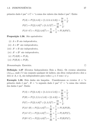 1.3. INDEPENDÊNCIA 27
primeiro dado é par” e C = “a soma dos valores dos dados é par”. Então
P(A) = P({2, 4, 6} × {1, 2, 3, 4, 5, 6}) =
18
36
=
1
2
,
P(C) = P({2, 4, 6}2
∪ {1, 3, 5}2
) =
18
36
=
1
2
,
P(A ∩ C) = P({2, 4, 6}2
) =
9
36
=
1
4
= P(A)P(C).
Proposição 1.36. São equivalentes:
(i) A e B são independentes,
(ii) A e Bc
são independentes,
(iii) Ac
e B são independentes,
(iv) Ac
e Bc
são independentes,
(v) P(A|B) = P(A),
(vi) P(B|A) = P(B).
Demonstração. Exercício.
Deﬁnição 1.37 (Eventos Independentes Dois a Dois). Os eventos aleatórios
(Ai)i∈I, onde I é um conjunto qualquer de índices, são ditos independentes dois a
dois se Ai e Aj são independentes para todos i, j ∈ I com i = j.
Exemplo 1.38. Dois dados são lançados. Consideramos os eventos A = “o
primeiro dado é par”, B = “o segundo dado é par” C = “a soma dos valores
dos dados é par”. Então
P(A) = P({2, 4, 6} × {1, 2, 3, 4, 5, 6}) =
18
36
=
1
2
,
P(B) = P({1, 2, 3, 4, 5, 6} × {2, 4, 6}) =
18
36
=
1
2
,
P(C) = P({2, 4, 6}2
∪ {1, 3, 5}2
) =
18
36
=
1
2
,
P(A ∩ B) = P({2, 4, 6}2
) =
9
36
=
1
4
= P(A)P(B),
P(A ∩ C) = P({2, 4, 6}2
) =
9
36
=
1
4
= P(A)P(C),
P(B ∩ C) = P({2, 4, 6}2
) =
9
36
=
1
4
= P(B)P(C).
 