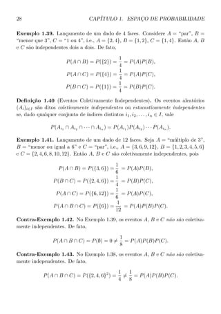 28 CAPÍTULO 1. ESPAÇO DE PROBABILIDADE
Exemplo 1.39. Lançamento de um dado de 4 faces. Considere A = “par”, B =
“menor que 3”, C = “1 ou 4”, i.e., A = {2, 4}, B = {1, 2}, C = {1, 4}. Então A, B
e C são independentes dois a dois. De fato,
P(A ∩ B) = P({2}) =
1
4
= P(A)P(B),
P(A ∩ C) = P({4}) =
1
4
= P(A)P(C),
P(B ∩ C) = P({1}) =
1
4
= P(B)P(C).
Deﬁnição 1.40 (Eventos Coletivamente Independentes). Os eventos aleatórios
(Ai)i∈I são ditos coletivamente independentes ou estocasticamente independentes
se, dado qualquer conjunto de índices distintos i1, i2, . . . , in ∈ I, vale
P(Ai1 ∩ Ai2 ∩ · · · ∩ Ain ) = P(Ai1 )P(Ai2 ) · · · P(Ain ).
Exemplo 1.41. Lançamento de um dado de 12 faces. Seja A = “múltiplo de 3”,
B = “menor ou igual a 6” e C = “par”, i.e., A = {3, 6, 9, 12}, B = {1, 2, 3, 4, 5, 6}
e C = {2, 4, 6, 8, 10, 12}. Então A, B e C são coletivamente independentes, pois
P(A ∩ B) = P({3, 6}) =
1
6
= P(A)P(B),
P(B ∩ C) = P({2, 4, 6}) =
1
4
= P(B)P(C),
P(A ∩ C) = P({6, 12}) =
1
6
= P(A)P(C),
P(A ∩ B ∩ C) = P({6}) =
1
12
= P(A)P(B)P(C).
Contra-Exemplo 1.42. No Exemplo 1.39, os eventos A, B e C não são coletiva-
mente independentes. De fato,
P(A ∩ B ∩ C) = P(∅) = 0 =
1
8
= P(A)P(B)P(C).
Contra-Exemplo 1.43. No Exemplo 1.38, os eventos A, B e C não são coletiva-
mente independentes. De fato,
P(A ∩ B ∩ C) = P({2, 4, 6}2
) =
1
4
=
1
8
= P(A)P(B)P(C).
 