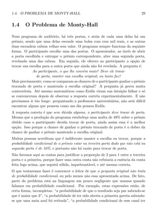 1.4. O PROBLEMA DE MONTY-HALL 29
1.4 O Problema de Monty-Hall
Num programa de auditório, há três portas, e atrás de cada uma delas há um
prêmio, sendo que uma delas esconde uma bolsa com cem mil reais, e as outras
duas escondem cabras velhas sem valor. O programa sempre funciona da seguinte
forma. O participante escolhe uma das portas. O apesentador, ao invés de abrir
a porta escolhida e entregar o prêmio correspondente, abre uma segunda porta,
revelando uma das cabras. Em seguida, ele oferece ao participante a opção de
trocar sua escolha para a outra porta que ainda não foi revelada. A pergunta é:
Ao participante, o que lhe convém mais? Deve ele trocar
de porta, manter sua escolha original, ou tanto faz?
Mais precisamente, como se comparam as chances de o participante ganhar o prêmio
trocando de porta e mantendo a escolha original? A pergunta já gerou muita
controvérsia. Até mesmo matemáticos como Erdős viram sua intuição falhar e só
se convenceram depois de observar a resposta correta experimentalmente. E não
precisamos ir tão longe: perguntando a professores universitários, não será difícil
encontrar alguns que pensem como um dia pensou Erdős.
A resposta correta é que sem dúvida alguma, o participante deve trocar de porta.
Mesmo que a produção do programa estabeleça uma multa de 49% sobre o prêmio
obtido caso o participante decida trocar de porta, ainda assim essa é a melhor
opção. Isso porque a chance de ganhar o prêmio trocando de porta é o dobro da
chance de ganhar o prêmio mantendo a escolha original.
Muitas pessoas acreditam que é indiferente manter a escolha ou trocar, porque a
probabilidade condicional de o prêmio estar na terceira porta dado que não está na
segunda porta é de 50%, e portanto não há razão para trocar de porta.
Não faremos aqui as contas para justiﬁcar a proporção de 2 para 1 entre a terceira
porta e a primeira, porque fazer uma outra conta não refutaria a essência da conta
feita logo acima, que seguirá sólida, inquebrantável, e até mesmo correta.
O que tentaremos fazer é convencer o leitor de que a pergunta original não trata
de probabilidade condicional, ou pelo menos não essa apresentada acima. De fato,
parte do problema está na linguagem um pouco negligente que usamos quando
falamos em probabilidade condicional. Por exemplo, estas expressões estão, de
certa forma, incompletas: “a probabilidade de que o resultado seja par sabendo-se
que é maior que 3”, “a probabilidade de ter sido aberta a primeira gaveta sabendo-
se que uma meia azul foi retirada”, “a probabilidade condicional de esse casal ter
 