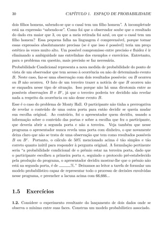 30 CAPÍTULO 1. ESPAÇO DE PROBABILIDADE
dois ﬁlhos homens, sabendo-se que o casal tem um ﬁlho homem”. A incompletude
está na expressão “sabendo-se”. Como foi que o observador soube que o resultado
do dado era maior que 3, ou que a meia retirada foi azul, ou que o casal tem um
ﬁlho homem? Essa pequena falha na linguagem é compreensível, porque tornar
essas expressões absolutamente precisas (se é que isso é possível) teria um preço
estético às vezes muito alto. Um possível compromisso entre precisão e ﬂuidez é ir
eliminando a ambiguidade nas entrelinhas dos exemplos e exercícios. Entretanto,
para o problema em questão, mais precisão se faz necessária.
Probabilidade Condicional representa a nova medida de probabilidade do ponto de
vista de um observador que tem acesso à ocorrência ou não de determinado evento
B. Neste caso, faz-se uma observação com dois resultados possíveis: ou B ocorreu
ou B não ocorreu. O fato de um terceiro trazer a notícia de que B ocorreu não
se enquadra nesse tipo de situação. Isso porque não há uma dicotomia entre as
possíveis observações B e Bc
, já que o terceiro poderia ter decidido não revelar
nada a respeito da ocorrência ou não desse evento B.
Esse é o caso do problema de Monty Hall. O participante não tinha a prerrogativa
de revelar o conteúdo de uma outra porta para então decidir se queria mudar
sua escolha original. Ao contrário, foi o apresentador quem decidiu, usando a
informação sobre o conteúdo das portas e sobre a escolha que fez o participante,
que deveria abrir a segunda porta e não a terceira. Veja também que nesse
programa o apresentador nunca revela uma porta com dinheiro, o que novamente
deixa claro que não se trata de uma observação que tem como resultados possíveis
B ou Bc
. Portanto, o cálculo de 50% mencionado acima é tão simples e tão
correto quanto inútil para responder à pergunta original. A formulação pertinente
seria “a probabilidade condicional de o prêmio estar na terceira porta, dado que
o participante escolheu a primeira porta e, seguindo o protocolo pré-estabelecido
pela produção do programa, o apresentador decidiu mostrar-lhe que o prêmio não
está na segunda porta, é de %.” Deixamos ao leitor a tarefa de formular um
modelo probabilístico capaz de representar todo o processo de decisões envolvidas
nesse programa, e preencher a lacuna acima com 66,666...
1.5 Exercícios
1.2. Considere o experimento resultante do lançamento de dois dados onde se
observa o mínimo entre suas faces. Construa um modelo probabilístico associado.
 