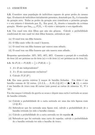 1.5. EXERCÍCIOS 31
1.3. Considere uma população de indivíduos capazes de gerar proles do mesmo
tipo. O número de indivíduos inicialmente presentes, denotado por X0, é o tamanho
da geração zero. Todos as proles da geração zero constituem a primeira geração
e o seu número é denotado por X1. Em geral, Xn denota o tamanho da n-ésima
geração. Mostre que limn→∞ P(Xn = 0) existe e interprete o seu signiﬁcado.
1.4. Um casal tem dois ﬁlhos que não são gêmeos. Calcule a probabilidade
condicional de esse casal ter dois ﬁlhos homens, sabendo-se que:
(a) O casal tem um ﬁlho homem.
(b) O ﬁlho mais velho do casal é homem.
(c) O casal tem um ﬁlho homem que nasceu num sábado.
(d) O casal tem um ﬁlho homem que não nasceu num sábado.
Respostas aproximadas: 33%, 50%, 48%, 36%. Comente o porquê de o resultado
do item (d) ser próximo ao do item (a) e o do item (c) ser próximo ao do item (b).
1.5. Se P(A) = P(A|B) = 1
4 e P(B|A) = 1
2 :
1. A e B são independentes?
2. A e B são mutuamente exclusivos?
3. Calcule P(Ac
|Bc
).
1.6. Em uma gaveta existem 2 maços de baralho fechados. Um deles é um
baralho comum de 52 cartas, {A, 2, 3, . . . , 9, 10, J, Q, K} × {♣, ♥, ♠, ♦}, e outro
é um baralho de truco com 40 cartas (não possui as cartas de números ‘8’, ‘9’ e
‘10’).
Um dos maços é retirado da gaveta ao acaso e depois uma carta é sorteada ao acaso
do baralho retirado.
(a) Calcule a probabilidade de a carta sorteada ser uma das três ﬁguras reais
(J, Q, K).
(b) Sabendo-se que foi sorteada uma ﬁgura real, calcule a probabilidade de o
baralho retirado ter sido o baralho comum.
(c) Calcule a probabilidade de a carta sorteada ser de espadas ♠.
(d) Sabendo-se que foi sorteada uma carta de espadas, calcule a probabilidade
de o baralho retirado ter sido o baralho de truco.
 