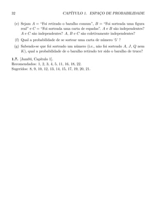 32 CAPÍTULO 1. ESPAÇO DE PROBABILIDADE
(e) Sejam A = “Foi retirado o baralho comum”, B = “Foi sorteada uma ﬁgura
real” e C = “Foi sorteada uma carta de espadas”. A e B são independentes?
A e C são independentes? A, B e C são coletivamente independentes?
(f) Qual a probabilidade de se sortear uma carta de número ‘5’ ?
(g) Sabendo-se que foi sorteado um número (i.e., não foi sorteado A, J, Q nem
K), qual a probabilidade de o baralho retirado ter sido o baralho de truco?
1.7. [Jam04, Capítulo 1].
Recomendados: 1, 2, 3, 4, 5, 11, 16, 18, 22.
Sugeridos: 8, 9, 10, 12, 13, 14, 15, 17, 19, 20, 21.
 