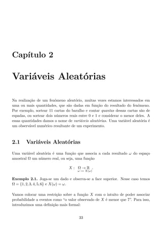 Capítulo 2
Variáveis Aleatórias
Na realização de um fenômeno aleatório, muitas vezes estamos interessados em
uma ou mais quantidades, que são dadas em função do resultado do fenômeno.
Por exemplo, sortear 11 cartas do baralho e contar quantas dessas cartas são de
espadas, ou sortear dois números reais entre 0 e 1 e considerar o menor deles. A
essas quantidades damos o nome de variáveis aleatórias. Uma variável aleatória é
um observável numérico resultante de um experimento.
2.1 Variáveis Aleatórias
Uma variável aleatória é uma função que associa a cada resultado ω do espaço
amostral Ω um número real, ou seja, uma função
X : Ω → R
ω → X(ω)
.
Exemplo 2.1. Joga-se um dado e observa-se a face superior. Nesse caso temos
Ω = {1, 2, 3, 4, 5, 6} e X(ω) = ω.
Vamos colocar uma restrição sobre a função X com o intuito de poder associar
probabilidade a eventos como “o valor observado de X é menor que 7”. Para isso,
introduzimos uma deﬁnição mais formal:
33
 