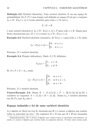 34 CAPÍTULO 2. VARIÁVEIS ALEATÓRIAS
Deﬁnição 2.2 (Variável Aleatória). Uma variável aleatória X em um espaço de
probabilidade (Ω, F, P) é uma função real deﬁnida no espaço Ω tal que o conjunto
{ω ∈ Ω : X(ω) x} é evento aleatório para todo x ∈ R, isto é,
X : Ω → R
é uma variável aleatória se {ω ∈ Ω : X(ω) x} ∈ F para todo x ∈ R. Daqui para
frente denotaremos por [X x] o evento {ω ∈ Ω : X(ω) x}.
Exemplo 2.3 (Variável aleatória constante). Se X(ω) = c para todo ω ∈ Ω, então
{ω : X(ω) a} =
Ω, se a c,
∅, se a < c.
Portanto, X é variável aleatória.
Exemplo 2.4 (Função indicadora). Dado A ⊆ Ω, deﬁnimos
1A(ω) =
1, ω ∈ A,
0, ω ∈ A.
Se A ∈ F e X = 1A, então
{ω : X(ω) a} =



Ω, se a 1,
Ac
, se 0 a < 1,
∅, se a < 0.
Portanto, X é variável aleatória.
Contra-Exemplo 2.5. Sejam Ω = {1, 2, 3, 4} e F = {∅, {1, 2}, {3, 4}, Ω} e
considere os conjuntos A = {1, 2} e B = {1, 3}. Então 1A é variável aleatória
em (Ω, F), mas 1B não é.
Espaço induzido e lei de uma variável aleatória
A σ-álgebra de Borel na reta R, denotada por B, é a menor σ-álgebra que contém
todos os intervalos da reta.1
Os conjuntos B ⊆ R tais que B ∈ B são chamados
1Equivalentemente, B é a menor σ-álgebra que contém todos os intervalos semi-inﬁnitos, ou
ainda, é a menor σ-álgebra que contém todos os conjuntos abertos. O leitor mais curioso pode
 