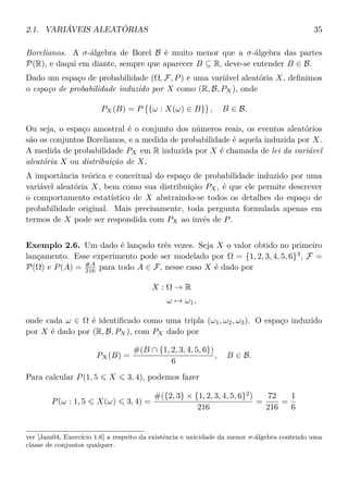 2.1. VARIÁVEIS ALEATÓRIAS 35
Borelianos. A σ-álgebra de Borel B é muito menor que a σ-álgebra das partes
P(R), e daqui em diante, sempre que aparecer B ⊆ R, deve-se entender B ∈ B.
Dado um espaço de probabilidade (Ω, F, P) e uma variável aleatória X, deﬁnimos
o espaço de probabilidade induzido por X como (R, B, PX), onde
PX(B) = P {ω : X(ω) ∈ B} , B ∈ B.
Ou seja, o espaço amostral é o conjunto dos números reais, os eventos aleatórios
são os conjuntos Borelianos, e a medida de probabilidade é aquela induzida por X.
A medida de probabilidade PX em R induzida por X é chamada de lei da variável
aleatória X ou distribuição de X.
A importância teórica e conceitual do espaço de probabilidade induzido por uma
variável aleatória X, bem como sua distribuição PX, é que ele permite descrever
o comportamento estatístico de X abstraindo-se todos os detalhes do espaço de
probabilidade original. Mais precisamente, toda pergunta formulada apenas em
termos de X pode ser respondida com PX ao invés de P.
Exemplo 2.6. Um dado é lançado três vezes. Seja X o valor obtido no primeiro
lançamento. Esse experimento pode ser modelado por Ω = {1, 2, 3, 4, 5, 6}3
, F =
P(Ω) e P(A) = #A
216 para todo A ∈ F, nesse caso X é dado por
X : Ω → R
ω → ω1,
onde cada ω ∈ Ω é identiﬁcado como uma tripla (ω1, ω2, ω3). O espaço induzido
por X é dado por (R, B, PX), com PX dado por
PX(B) =
#(B ∩ {1, 2, 3, 4, 5, 6})
6
, B ∈ B.
Para calcular P(1, 5 X 3, 4), podemos fazer
P(ω : 1, 5 X(ω) 3, 4) =
#({2, 3} × {1, 2, 3, 4, 5, 6}2
)
216
=
72
216
=
1
6
ver [Jam04, Exercício 1.6] a respeito da existência e unicidade da menor σ-álgebra contendo uma
classe de conjuntos qualquer.
 