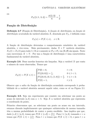 36 CAPÍTULO 2. VARIÁVEIS ALEATÓRIAS
ou
PX([1, 5 , 3, 4]) =
#{2, 3}
6
=
1
3
.
Função de Distribuição
Deﬁnição 2.7 (Função de Distribuição). A função de distribuição, ou função de
distribuição acumulada da variável aleatória X, denotada por FX, é deﬁnida como
FX(x) = P(X x), x ∈ R.
A função de distribuição determina o comportamento estatístico da variável
aleatória, e vice-versa. Mais precisamente, dadas X e Y variáveis aleatórias,
FX(t) = FY (t) para todo t ∈ R se e somente se PX e PY em (R, B) são iguais. Neste
caso escrevemos X ∼ Y . Por isso a função de distribuição é uma característica
fundamental da variável aleatória.
Exemplo 2.8. Duas moedas honestas são lançadas. Seja a variável X que conta
o número de caras observadas. Temos que
FX(t) = P(X t) =



P(∅) = 0, t < 0;
P({(0, 0)}) = 1
4 , 0 t < 1;
P({(0, 0), (0, 1), (1, 0)}) = 3
4 , 1 t < 2;
P(Ω) = 1, t 2.
Observe que o salto da função de distribuição acumulada corresponde à proba-
bilidade de a variável aleatória assumir aquele valor, como se vê na Figura 2.1.
Exemplo 2.9. Seja um experimento que consiste em selecionar um ponto ao
acaso do intervalo [a, b] com a < b. Seja X a variável aleatória que representa
a coordenada do ponto.
Primeiro observamos que, ao selecionar um ponto ao acaso em um intervalo,
estamos dizendo implicitamente que quaisquer subintervalos de mesmo tamanho
têm a mesma probabilidade de conter o ponto escolhido. Isso implica que que,
dado [c, d] ⊆ [a, b], temos que P(X ∈ [c, d]) = d−c
b−a . Para t ∈ [a, b], tomando c = a
temos que P(X t) = t−a
b−a . Para t < a temos que P(X t) = 0, e para t > a
 