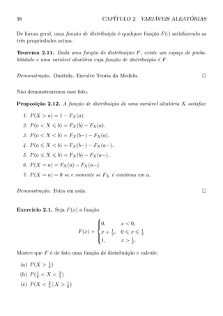 38 CAPÍTULO 2. VARIÁVEIS ALEATÓRIAS
De forma geral, uma função de distribuição é qualquer função F(·) satisfazendo as
três propriedades acima.
Teorema 2.11. Dada uma função de distribuição F, existe um espaço de proba-
bilidade e uma variável aleatória cuja função de distribuição é F.
Demonstração. Omitida. Envolve Teoria da Medida.
Não demonstraremos esse fato.
Proposição 2.12. A função de distribuição de uma variável aleatória X satisfaz:
1. P(X > a) = 1 − FX(a).
2. P(a < X b) = FX(b) − FX(a).
3. P(a < X < b) = FX(b−) − FX(a).
4. P(a X < b) = FX(b−) − FX(a−).
5. P(a X b) = FX(b) − FX(a−).
6. P(X = a) = FX(a) − FX(a−).
7. P(X = a) = 0 se e somente se FX é contínua em a.
Demonstração. Feita em aula.
Exercício 2.1. Seja F(x) a função
F(x) =



0, x < 0,
x + 1
2 , 0 x 1
2
1, x > 1
2 .
Mostre que F é de fato uma função de distribuição e calcule:
(a) P(X > 1
8 )
(b) P(1
8 < X < 2
5 )
(c) P(X < 2
5 | X > 1
8 )
 