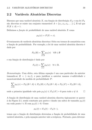 2.2. VARIÁVEIS ALEATÓRIAS DISCRETAS 39
2.2 Variáveis Aleatórias Discretas
Dizemos que uma variável aleatória X, sua função de distribuição FX e sua lei PX
são discretas se existe um conjunto enumerável A = {x1, x2, x3, . . . } ⊆ R tal que
P(X ∈ A) = 1.
Deﬁnimos a função de probabilidade de uma variável aleatória X como
pX(x) = P(X = x).
O tratamento de variáveis aleatórias discretas é feito em termos de somatórios com
a função de probabilidade. Por exemplo, a lei de uma variável aleatória discreta é
dada por
PX(B) =
x∈B
pX(x) ∀B ∈ B
e sua função de distribuição é dada por
FX(t) =
x t
pX(x) ∀t ∈ R.
Demonstração. Com efeito, esta última equação é um caso particular da anterior
tomando-se B = (−∞, t], e para justiﬁcar a anterior usamos σ-aditividade e
monotonicidade da medida de probabilidade P:
x∈B
pX(x) = PX(B ∩ A) PX(B) PX(B ∩ A) + PX(Ac
) = PX(B ∩ A),
onde a primeira igualdade vale pois pX(x) PX(Ac
) = 0 para todo x ∈ A.
A função de distribuição de uma variável aleatória discreta tipicamente se parece
à da Figura 2.1, sendo constante por partes e dando um saltos de tamanho pX(t)
em cada ponto t ∈ R com pX(t) > 0. Como
pX(t) = FX(t) − FX(t−),
temos que a função de distribuição determina a função de probabilidade de uma
variável aleatória, e pela equação anterior vale a recíproca. Portanto, para determi-
 