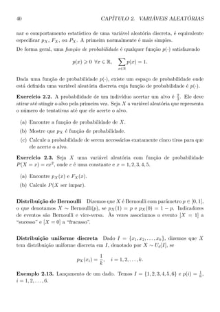 40 CAPÍTULO 2. VARIÁVEIS ALEATÓRIAS
nar o comportamento estatístico de uma variável aleatória discreta, é equivalente
especiﬁcar pX, FX, ou PX. A primeira normalmente é mais simples.
De forma geral, uma função de probabilidade é qualquer função p(·) satisfazendo
p(x) 0 ∀x ∈ R,
x∈R
p(x) = 1.
Dada uma função de probabilidade p(·), existe um espaço de probabilidade onde
está deﬁnida uma variável aleatória discreta cuja função de probabilidade é p(·).
Exercício 2.2. A probabilidade de um indivíduo acertar um alvo é 2
3 . Ele deve
atirar até atingir o alvo pela primeira vez. Seja X a variável aleatória que representa
o número de tentativas até que ele acerte o alvo.
(a) Encontre a função de probabilidade de X.
(b) Mostre que pX é função de probabilidade.
(c) Calcule a probabilidade de serem necessários exatamente cinco tiros para que
ele acerte o alvo.
Exercício 2.3. Seja X uma variável aleatória com função de probabilidade
P(X = x) = cx2
, onde c é uma constante e x = 1, 2, 3, 4, 5.
(a) Encontre pX(x) e FX(x).
(b) Calcule P(X ser ímpar).
Distribuição de Bernoulli Dizemos que X é Bernoulli com parâmetro p ∈ [0, 1],
o que denotamos X ∼ Bernoulli(p), se pX(1) = p e pX(0) = 1 − p. Indicadores
de eventos são Bernoulli e vice-versa. Às vezes associamos o evento [X = 1] a
“sucesso” e [X = 0] a “fracasso”.
Distribuição uniforme discreta Dado I = {x1, x2, . . . , xk}, dizemos que X
tem distribuição uniforme discreta em I, denotado por X ∼ Ud[I], se
pX(xi) =
1
k
, i = 1, 2, . . . , k.
Exemplo 2.13. Lançamento de um dado. Temos I = {1, 2, 3, 4, 5, 6} e p(i) = 1
6 ,
i = 1, 2, . . . , 6.
 