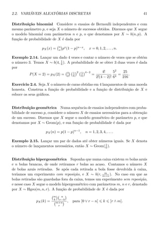 2.2. VARIÁVEIS ALEATÓRIAS DISCRETAS 41
Distribuição binomial Considere n ensaios de Bernoulli independentes e com
mesmo parâmetro p, e seja X o número de sucessos obtidos. Dizemos que X segue
o modelo binomial com parâmetros n e p, o que denotamos por X ∼ b(n, p). A
função de probabilidade de X é dada por
pX(x) = n
x px
(1 − p)n−x
, x = 0, 1, 2, . . . , n.
Exemplo 2.14. Lançar um dado 4 vezes e contar o número de vezes que se obtém
o número 3. Temos X ∼ b(4, 1
6 ). A probabilidade de se obter 3 duas vezes é dada
por
P(X = 2) = pX(2) = 4
2
1
6
2 5
6
4−2
=
4!
2!(4 − 2)!
52
64
=
25
216
.
Exercício 2.4. Seja X o número de caras obtidas em 4 lançamentos de uma moeda
honesta. Construa a função de probabilidade e a função de distribuição de X e
esboce os seus gráﬁcos.
Distribuição geométrica Numa sequência de ensaios independentes com proba-
bilidade de sucesso p, considere o número X de ensaios necessários para a obtenção
de um sucesso. Dizemos que X segue o modelo geométrico de parâmetro p, e que
denotamos por X ∼ Geom(p), e sua função de probabilidade é dada por
pX(n) = p(1 − p)n−1
, n = 1, 2, 3, 4, . . . .
Exemplo 2.15. Lançar um par de dados até obter números iguais. Se X denota
o número de lançamentos necessários, então X ∼ Geom(1
6 ).
Distribuição hipergeométrica Suponha que numa caixa existem m bolas azuis
e n bolas brancas, de onde retiramos r bolas ao acaso. Contamos o número X
de bolas azuis retiradas. Se após cada retirada a bola fosse devolvida à caixa,
teríamos um experimento com reposição, e X ∼ b(r, m
m+n ). No caso em que as
bolas retiradas são guardadas fora da caixa, temos um experimento sem reposição,
e nesse caso X segue o modelo hipergeométrico com parâmetros m, n e r, denotado
por X ∼ Hgeo(m, n, r). A função de probabilidade de X é dada por
pX(k) =
m
k
n
r−k
m+n
r
, para [0 ∨ r − n] k [r ∧ m].
 