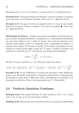 42 CAPÍTULO 2. VARIÁVEIS ALEATÓRIAS
Denotamos por a ∨ b e a ∧ b o máximo e o mínimo entre a e b, respectivamente.
Exemplo 2.16. Num jogo de bingo com 50 pedras, conta-se o número X de pedras
pares sorteadas nas 10 primeiras retiradas. Neste caso, X ∼ Hgeo(25, 25, 10).
Exemplo 2.17. No jogo de buraco um jogador recebe 11 cartas de um baralho
francês de 52 cartas. Conta-se o número X de cartas de espadas ♠. Neste caso,
X ∼ Hgeo(13, 39, 11).
Distribuição de Poisson Imagine uma grande quantidade de determinados ob-
jetos (estrelas, chamadas telefônicas, uvas-passas, etc.) uniformemente distribuídas
em uma certa região (o céu, a linha do tempo, uma massa de panetone, etc.)
também muito grande, sendo λ a proporção entre a quantidade de objetos e o
tamanho dessa região. Se contamos o número X de objetos encontrados em uma
unidade de volume dessa região, temos que X segue o modelo de Poisson com
parâmetro λ, denotado por X ∼ Poisson(λ), com função de probabilidade
pX(k) =
e−λ
λk
k!
, k = 0, 1, 2, 3, . . . .
De fato, se temos n grande e pn = λ
n , então para cada k ﬁxo temos
P(X = k) = n
k
λ
n
k
1 − λ
n
n−k
= λk
k!
n
n
n−1
n · · · n−k+1
n 1 − λ
n
n−k
→
e−λ
λk
k!
.
Exemplo 2.18. Se em 1.000 horas de serviço uma operadora recebe 50.000 cha-
madas, essas chamadas acontecendo em instantes independentes e uniformemente
distribuídas ao longo dessas 1.000 horas, então a distribuição da quantidade X de
chamadas recebidas em 1 hora é bem aproximada por X ∼ Poisson(50).
2.3 Variáveis Aleatórias Contínuas
Deﬁnição 2.19. Uma variável aleatória X é dita contínua se P(X = a) = 0 para
todo a ∈ R, ou seja, se FX for uma função contínua.
Deﬁnição 2.20. Dizemos que uma variável aleatória X, sua função de distribuição
 
