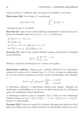 44 CAPÍTULO 2. VARIÁVEIS ALEATÓRIAS
tamente contínua, é suﬁciente saber sua função de densidade, e vice-versa.
Observação 2.22. Uma função f(·) satisfazendo
f(x) 0 ∀x ∈ R,
+∞
−∞
f(x) dx = 1,
é chamada função de densidade.
Exercício 2.5. Seja X uma variável aleatória absolutamente contínua tal que sua
função de densidade é par, isto é, fX(x) = fX(−x). Mostre que
(a) FX(x) = 1 − FX(−x);
(b) FX(0) = 1
2 ;
(c) P(−x < X < x) = 2FX(x) − 1, x > 0;
(d) P(X > x) = 1
2 −
x
0
fX(t)dt, x > 0.
Exercício 2.6. Seja Z uma variável aleatória contínua com função de densidade
de probabilidade
fZ(z) =
10 e−10z
, z > 0
0, z 0
Obtenha a função de distribuição de Z e esboce o seu gráﬁco.
Distribuição uniforme Dizemos que a variável aleatória X tem distribuição
uniforme no intervalo [a, b], denotado por X ∼ U[a, b], se todos os subintervalos
de [a, b] com mesmo comprimento tiverem a mesma probabilidade. Sua densidade
é
fX(x) =
1
b − a
1[a,b](x) =
1
b−a , x ∈ [a, b],
0, x ∈ [a, b].
A distribuição uniforme é a distribuição contínua mais simples. Segundo esta
distribuição, a probabilidade de X estar em um dado subintervalo de [a, b] depende
apenas do comprimento desse subintervalo.
A distribuição uniforme pode ser pensada como o limite de uma distribuição
uniforme discreta em {a, a + b−a
n , a + 2b−a
n , . . . , a + (n − 2)b−a
n , a + (n − 1)b−a
n , b},
quando n é muito grande.
Exemplo 2.23. O ponto de ruptura X de algum cabo numa rede elétrica de 5 km
pode ser modelado por uma variável aleatória com distribuição uniforme em [0, 5].
 