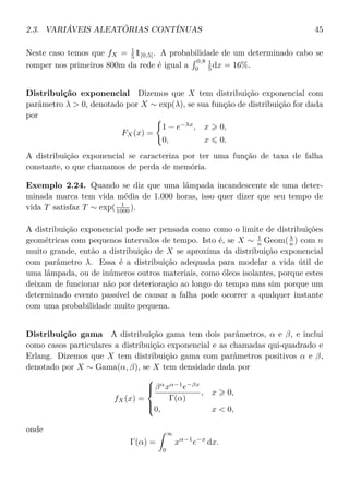 2.3. VARIÁVEIS ALEATÓRIAS CONTÍNUAS 45
Neste caso temos que fX = 1
5 1[0,5]. A probabilidade de um determinado cabo se
romper nos primeiros 800m da rede é igual a
0,8
0
1
5 dx = 16%.
Distribuição exponencial Dizemos que X tem distribuição exponencial com
parâmetro λ > 0, denotado por X ∼ exp(λ), se sua função de distribuição for dada
por
FX(x) =
1 − e−λx
, x 0,
0, x 0.
A distribuição exponencial se caracteriza por ter uma função de taxa de falha
constante, o que chamamos de perda de memória.
Exemplo 2.24. Quando se diz que uma lâmpada incandescente de uma deter-
minada marca tem vida média de 1.000 horas, isso quer dizer que seu tempo de
vida T satisfaz T ∼ exp( 1
1000 ).
A distribuição exponencial pode ser pensada como como o limite de distribuições
geométricas com pequenos intervalos de tempo. Isto é, se X ∼ 1
n Geom(λ
n ) com n
muito grande, então a distribuição de X se aproxima da distribuição exponencial
com parâmetro λ. Essa é a distribuição adequada para modelar a vida útil de
uma lâmpada, ou de inúmeros outros materiais, como óleos isolantes, porque estes
deixam de funcionar não por deterioração ao longo do tempo mas sim porque um
determinado evento passível de causar a falha pode ocorrer a qualquer instante
com uma probabilidade muito pequena.
Distribuição gama A distribuição gama tem dois parâmetros, α e β, e inclui
como casos particulares a distribuição exponencial e as chamadas qui-quadrado e
Erlang. Dizemos que X tem distribuição gama com parâmetros positivos α e β,
denotado por X ∼ Gama(α, β), se X tem densidade dada por
fX(x) =



βα
xα−1
e−βx
Γ(α)
, x 0,
0, x < 0,
onde
Γ(α) =
∞
0
xα−1
e−x
dx.
 