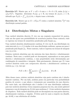 48 CAPÍTULO 2. VARIÁVEIS ALEATÓRIAS
Exercício 2.7. Mostre que, se Y = aX + b com a > 0 e b ∈ R, então fY (y) =
1
a fX(y−b
a ). Sugestão: determine FY (y), y ∈ R, em termos de fX(x), x ∈ R,
sabendo que FX(t) =
t
−∞
fX(x) dx, e depois tome a derivada.
Exercício 2.8. Mostre que se X ∼ N(µ, σ2
) então a variável aleatória X−µ
σ tem
distribuição normal padrão.
2.4 Distribuições Mistas e Singulares
Uma variável aleatória discreta X vive em um conjunto enumerável de pontos,
cada um dos quais tem probabilidade de ocorrência positiva Nesse contexto, tudo
se expressa em termos de somatórios ponderados pela função pX.
Uma variável aleatória absolutamente contínua X vive em R, sua distribuição em
cada intervalo (n, n+1] é similar à de uma distribuição uniforme, apenas seu peso é
ponderado pela função fX. Nesse contexto, tudo se expressa em termos de integrais
com fX(x) dx.
Existem variáveis aleatórias que são misturas dos tipos discreto e absolutamente
contínuo. Neste caso, a variável pode ser decomposta, separando-se as suas partes
discreta e absolutamente contínua, e suas propriedades serão determinadas por
combinações de somatórios e integrais. Mais precisamente, dizemos que X é uma
variável aleatória mista com componentes discreta e absolutamente contínua se
existem pX e fX tais que
P(X ∈ B) =
x∈B
pX(x) +
B
fX(x) dx, B ∈ B.
Além desses casos, existem variáveis aleatórias cuja parte contínua não é absolu-
tamente contínua. Por um lado, nenhum ponto em particular tem probabilidade
positiva de ocorrer, o que afasta o tratamento por somatórios do caso discreto.
Por outro lado, sua distribuição não é similar à de uma distribuição uniforme,
pois tais variáveis aleatórias vivem conjuntos pequenos da reta, não sendo aplicável
tampouco o uso de integrais em f(x)dx para nenhuma f. A tais variáveis chamamos
de singulares. Toda variável aleatória pode ser decomposta em suas partes discreta,
absolutamente contínua, e singular. O leitor pode ler mais a respeito em [Jam04,
pp. 44-48], e nas referências ali citadas.
 