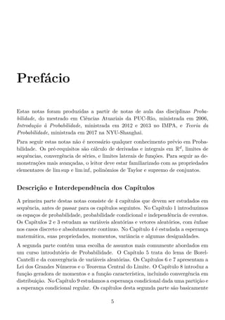 Prefácio
Estas notas foram produzidas a partir de notas de aula das disciplinas Proba-
bilidade, do mestrado em Ciências Atuariais da PUC-Rio, ministrada em 2006,
Introdução à Probabilidade, ministrada em 2012 e 2013 no IMPA, e Teoria da
Probabilidade, ministrada em 2017 na NYU-Shanghai.
Para seguir estas notas não é necessário qualquer conhecimento prévio em Proba-
bilidade. Os pré-requisitos são cálculo de derivadas e integrais em Rd
, limites de
sequências, convergência de séries, e limites laterais de funções. Para seguir as de-
monstrações mais avançadas, o leitor deve estar familiarizado com as propriedades
elementares de lim sup e lim inf, polinômios de Taylor e supremo de conjuntos.
Descrição e Interdependência dos Capítulos
A primeira parte destas notas consiste de 4 capítulos que devem ser estudados em
sequência, antes de passar para os capítulos seguintes. No Capítulo 1 introduzimos
os espaços de probabilidade, probabilidade condicional e independência de eventos.
Os Capítulos 2 e 3 estudam as variáveis aleatórias e vetores aleatórios, com ênfase
nos casos discreto e absolutamente contínuo. No Capítulo 4 é estudada a esperança
matemática, suas propriedades, momentos, variância e algumas desigualdades.
A segunda parte contém uma escolha de assuntos mais comumente abordados em
um curso introdutório de Probabilidade. O Capítulo 5 trata do lema de Borel-
Cantelli e da convergência de variáveis aleatórias. Os Capítulos 6 e 7 apresentam a
Lei dos Grandes Números e o Teorema Central do Limite. O Capítulo 8 introduz a
função geradora de momentos e a função característica, incluindo convergência em
distribuição. No Capítulo 9 estudamos a esperança condicional dada uma partição e
a esperança condicional regular. Os capítulos desta segunda parte são basicamente
5
 