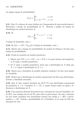 2.6. EXERCÍCIOS 51
em algum espaço de probabilidade:
F(x) =
0, x 0,
α + βe−x2
/2
, x > 0.
2.11. Seja X o número de caras obtidas em 4 lançamentos de uma moeda honesta.
Determine a função de probabilidade de X. Desenhe o gráﬁco da função de
distribuição da variável aleatória X.
2.12. Se
f(t) =
e−3t
+ c e−t
, t > 0,
0, t 0,
é função de densidade, ache c.
2.13. Se f(t) = c 3t2
e−t
1[0,2](t) é função de densidade, ache c.
2.14. Mostre que a função de probabilidade do modelo de Poisson é de fato uma
função de probabilidade.
2.15. Perda de memória do modelo geométrico.
1. Mostre que P(X m + n|X > n) = P(X m) para inteiros não-negativos,
se X segue o modelo geométrico.
2. Se X segue o modelo geométrico, prove que a distribuição de X dado que
X > n é igual à distribuição de X + n.
2.16. Mostre que a densidade do modelo uniforme contínuo é de fato uma função
de densidade.
2.17. Mostre que a distribuição do modelo exponencial é de fato uma distribuição.
Calcule a densidade associada.
2.18. Seja X uma variável aleatória em (Ω, F, P) com distribuição exponencial
de parâmetro λ > 0. Considere N = X , o menor inteiro maior ou igual a X.
Encontre a distribuição de N.
2.19. Uma pesquisa eleitoral determinou que a intenção de voto do Candidato A é
de 46%, com margem de erro de 3%, para mais ou para menos. Ou seja, a intenção
de voto desse candidato tem distribuição normal com média µ = 46% e desvio-
padrão σ = 3%. Calcule a probabilidade de o Candidato A ter mais de 50% das
intenções de voto.
 
