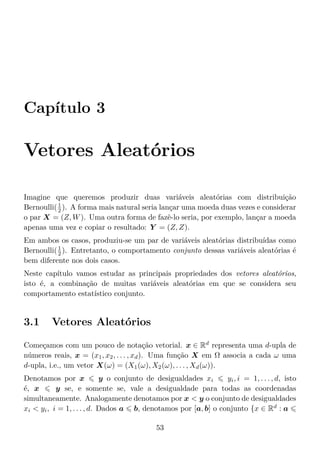 Capítulo 3
Vetores Aleatórios
Imagine que queremos produzir duas variáveis aleatórias com distribuição
Bernoulli(1
2 ). A forma mais natural seria lançar uma moeda duas vezes e considerar
o par X = (Z, W). Uma outra forma de fazê-lo seria, por exemplo, lançar a moeda
apenas uma vez e copiar o resultado: Y = (Z, Z).
Em ambos os casos, produziu-se um par de variáveis aleatórias distribuídas como
Bernoulli(1
2 ). Entretanto, o comportamento conjunto dessas variáveis aleatórias é
bem diferente nos dois casos.
Neste capítulo vamos estudar as principais propriedades dos vetores aleatórios,
isto é, a combinação de muitas variáveis aleatórias em que se considera seu
comportamento estatístico conjunto.
3.1 Vetores Aleatórios
Começamos com um pouco de notação vetorial. x ∈ Rd
representa uma d-upla de
números reais, x = (x1, x2, . . . , xd). Uma função X em Ω associa a cada ω uma
d-upla, i.e., um vetor X(ω) = (X1(ω), X2(ω), . . . , Xd(ω)).
Denotamos por x y o conjunto de desigualdades xi yi, i = 1, . . . , d, isto
é, x y se, e somente se, vale a desigualdade para todas as coordenadas
simultaneamente. Analogamente denotamos por x < y o conjunto de desigualdades
xi < yi, i = 1, . . . , d. Dados a b, denotamos por [a, b] o conjunto {x ∈ Rd
: a
53
 