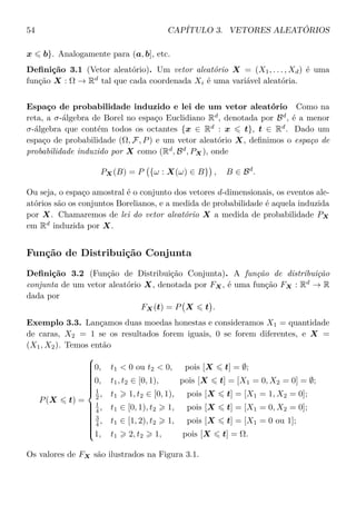 54 CAPÍTULO 3. VETORES ALEATÓRIOS
x b}. Analogamente para (a, b], etc.
Deﬁnição 3.1 (Vetor aleatório). Um vetor aleatório X = (X1, . . . , Xd) é uma
função X : Ω → Rd
tal que cada coordenada Xi é uma variável aleatória.
Espaço de probabilidade induzido e lei de um vetor aleatório Como na
reta, a σ-álgebra de Borel no espaço Euclidiano Rd
, denotada por Bd
, é a menor
σ-álgebra que contém todos os octantes {x ∈ Rd
: x t}, t ∈ Rd
. Dado um
espaço de probabilidade (Ω, F, P) e um vetor aleatório X, deﬁnimos o espaço de
probabilidade induzido por X como (Rd
, Bd
, PX), onde
PX(B) = P {ω : X(ω) ∈ B} , B ∈ Bd
.
Ou seja, o espaço amostral é o conjunto dos vetores d-dimensionais, os eventos ale-
atórios são os conjuntos Borelianos, e a medida de probabilidade é aquela induzida
por X. Chamaremos de lei do vetor aleatório X a medida de probabilidade PX
em Rd
induzida por X.
Função de Distribuição Conjunta
Deﬁnição 3.2 (Função de Distribuição Conjunta). A função de distribuição
conjunta de um vetor aleatório X, denotada por FX, é uma função FX : Rd
→ R
dada por
FX(t) = P X t .
Exemplo 3.3. Lançamos duas moedas honestas e consideramos X1 = quantidade
de caras, X2 = 1 se os resultados forem iguais, 0 se forem diferentes, e X =
(X1, X2). Temos então
P(X t) =



0, t1 < 0 ou t2 < 0, pois [X t] = ∅;
0, t1, t2 ∈ [0, 1), pois [X t] = [X1 = 0, X2 = 0] = ∅;
1
2 , t1 1, t2 ∈ [0, 1), pois [X t] = [X1 = 1, X2 = 0];
1
4 , t1 ∈ [0, 1), t2 1, pois [X t] = [X1 = 0, X2 = 0];
3
4 , t1 ∈ [1, 2), t2 1, pois [X t] = [X1 = 0 ou 1];
1, t1 2, t2 1, pois [X t] = Ω.
Os valores de FX são ilustrados na Figura 3.1.
 