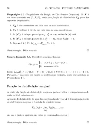 56 CAPÍTULO 3. VETORES ALEATÓRIOS
Proposição 3.5 (Propriedades da Função de Distribuição Conjunta). Se X é
um vetor aleatório em (Ω, F, P), então sua função de distribuição FX goza das
seguintes propriedades:
1. FX é não-decrescente em cada uma de suas coordenadas.
2. FX é contínua à direita em cada uma de suas coordenadas.
3. Se (xk
)k é tal que, para algum j, xk
j → −∞, então FX(x) → 0.
4. Se (xk
)k é tal que, para todo j, xk
j → +∞, então FX(x) → 1.
5. Para a b ∈ Rd
, ∆1
a1,b1
· · · ∆d
ad,bd
FX 0.
Demonstração. Feita em aula.
Contra-Exemplo 3.6. Considere a seguinte função:
F(x, y) =
1, x 0, y 0, x + y 1,
0, caso contrário.
Então ∆1
0,1∆2
0,1F = F(1, 1) − F(1, 0) − F(0, 1) + F(0, 0) = 1 − 1 − 1 + 0 = −1 < 0.
Portanto, F não pode ser função de distribuição conjunta, ainda que satisfaça as
Propriedades 1–4.
Função de distribuição marginal
A partir da função de distribuição conjunta, pode-se obter o comportamento de
cada variável isoladamente.
A função de distribuição de uma das coordenadas do vetor X é denominada função
de distribuição marginal e é obtida da seguinte forma:
FXj (xj) = limxi→∞
i=j
FX(x1, . . . , xd),
em que o limite é aplicado em todas as coordenadas, exceto j.
Demonstração. Feita em aula.
 