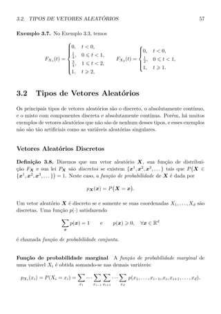 3.2. TIPOS DE VETORES ALEATÓRIOS 57
Exemplo 3.7. No Exemplo 3.3, temos
FX1 (t) =



0, t < 0,
1
4 , 0 t < 1,
3
4 , 1 t < 2,
1, t 2,
FX2 (t) =



0, t < 0,
1
2 , 0 t < 1,
1, t 1.
3.2 Tipos de Vetores Aleatórios
Os principais tipos de vetores aleatórios são o discreto, o absolutamente contínuo,
e o misto com componentes discreta e absolutamente contínua. Porém, há muitos
exemplos de vetores aleatórios que não são de nenhum desses tipos, e esses exemplos
não são tão artiﬁciais como as variáveis aleatórias singulares.
Vetores Aleatórios Discretos
Deﬁnição 3.8. Dizemos que um vetor aleatório X, sua função de distribui-
ção FX e sua lei PX são discretos se existem {x1
, x2
, x3
, . . . } tais que P X ∈
{x1
, x2
, x3
, . . . } = 1. Neste caso, a função de probabilidade de X é dada por
pX(x) = P X = x .
Um vetor aleatório X é discreto se e somente se suas coordenadas X1, . . . , Xd são
discretas. Uma função p(·) satisfazendo
x
p(x) = 1 e p(x) 0, ∀x ∈ Rd
é chamada função de probabilidade conjunta.
Função de probabilidade marginal A função de probabilidade marginal de
uma variável Xi é obtida somando-se nas demais variáveis:
pXi
(xi) = P(Xi = xi) =
x1
· · ·
xi−1 xi+1
· · ·
xd
p(x1, . . . , xi−1, xi, xi+1, . . . , xd).
 