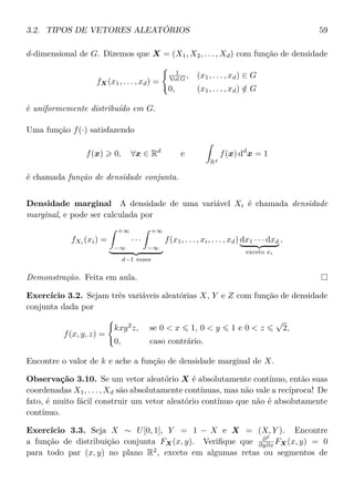3.2. TIPOS DE VETORES ALEATÓRIOS 59
d-dimensional de G. Dizemos que X = (X1, X2, . . . , Xd) com função de densidade
fX(x1, . . . , xd) =
1
Vol G , (x1, . . . , xd) ∈ G
0, (x1, . . . , xd) /∈ G
é uniformemente distribuído em G.
Uma função f(·) satisfazendo
f(x) 0, ∀x ∈ Rd
e
Rd
f(x) dd
x = 1
é chamada função de densidade conjunta.
Densidade marginal A densidade de uma variável Xi é chamada densidade
marginal, e pode ser calculada por
fXi
(xi) =
+∞
−∞
· · ·
+∞
−∞
d−1 vezes
f(x1, . . . , xi, . . . , xd) dx1 · · · dxd
exceto xi
.
Demonstração. Feita em aula.
Exercício 3.2. Sejam três variáveis aleatórias X, Y e Z com função de densidade
conjunta dada por
f(x, y, z) =
kxy2
z, se 0 < x 1, 0 < y 1 e 0 < z
√
2,
0, caso contrário.
Encontre o valor de k e ache a função de densidade marginal de X.
Observação 3.10. Se um vetor aleatório X é absolutamente contínuo, então suas
coordenadas X1, . . . , Xd são absolutamente contínuas, mas não vale a recíproca! De
fato, é muito fácil construir um vetor aleatório contínuo que não é absolutamente
contínuo.
Exercício 3.3. Seja X ∼ U[0, 1], Y = 1 − X e X = (X, Y ). Encontre
a função de distribuição conjunta FX(x, y). Veriﬁque que ∂2
∂y∂x FX(x, y) = 0
para todo par (x, y) no plano R2
, exceto em algumas retas ou segmentos de
 
