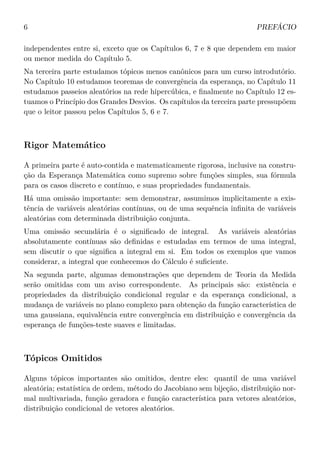 6 PREFÁCIO
independentes entre si, exceto que os Capítulos 6, 7 e 8 que dependem em maior
ou menor medida do Capítulo 5.
Na terceira parte estudamos tópicos menos canônicos para um curso introdutório.
No Capítulo 10 estudamos teoremas de convergência da esperança, no Capítulo 11
estudamos passeios aleatórios na rede hipercúbica, e ﬁnalmente no Capítulo 12 es-
tuamos o Princípio dos Grandes Desvios. Os capítulos da terceira parte pressupõem
que o leitor passou pelos Capítulos 5, 6 e 7.
Rigor Matemático
A primeira parte é auto-contida e matematicamente rigorosa, inclusive na constru-
ção da Esperança Matemática como supremo sobre funções simples, sua fórmula
para os casos discreto e contínuo, e suas propriedades fundamentais.
Há uma omissão importante: sem demonstrar, assumimos implicitamente a exis-
tência de variáveis aleatórias contínuas, ou de uma sequência inﬁnita de variáveis
aleatórias com determinada distribuição conjunta.
Uma omissão secundária é o signiﬁcado de integral. As variáveis aleatórias
absolutamente contínuas são deﬁnidas e estudadas em termos de uma integral,
sem discutir o que signiﬁca a integral em si. Em todos os exemplos que vamos
considerar, a integral que conhecemos do Cálculo é suﬁciente.
Na segunda parte, algumas demonstrações que dependem de Teoria da Medida
serão omitidas com um aviso correspondente. As principais são: existência e
propriedades da distribuição condicional regular e da esperança condicional, a
mudança de variáveis no plano complexo para obtenção da função característica de
uma gaussiana, equivalência entre convergência em distribuição e convergência da
esperança de funções-teste suaves e limitadas.
Tópicos Omitidos
Alguns tópicos importantes são omitidos, dentre eles: quantil de uma variável
aleatória; estatística de ordem, método do Jacobiano sem bijeção, distribuição nor-
mal multivariada, função geradora e função característica para vetores aleatórios,
distribuição condicional de vetores aleatórios.
 