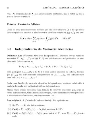 60 CAPÍTULO 3. VETORES ALEATÓRIOS
reta. As coordenadas de X são absolutamente contínuas, mas o vetor X não é
absolutamente contínuo!
Vetores Aleatórios Mistos
Como no caso uni-dimensional, dizemos que um vetor aleatório X é do tipo misto
com componentes discreta e absolutamente contínua se existem pX e fX tais que
P(X ∈ B) =
x∈B
pX(x) +
B
fX(x) dd
x ∀B ∈ Bd
.
3.3 Independência de Variáveis Aleatórias
Deﬁnição 3.11 (Variáveis Aleatórias Independentes). Dizemos que as variáveis
aleatórias X1, X2, . . . , Xd em (Ω, F, P) são coletivamente independentes, ou sim-
plesmente independentes, se
P(X1 ∈ B1, . . . , Xd ∈ Bd) = P(X1 ∈ B1) · · · P(Xd ∈ Bd)
para quaisquer B1, . . . , Bd ∈ B. Se I é uma família qualquer de índices, dizemos
que (Xi)i∈I são coletivamente independentes se Xi1 , . . . , Xin são independentes
para todo n ∈ N e i1, . . . , in ∈ I.
Dada uma família de variáveis aleatórias independentes, qualquer subfamília é
também formada por variáveis aleatórias independentes.
Muitas vezes vamos considerar uma família de variáveis aleatórias que, além de
serem independentes, têm a mesma distribuição, o que chamamos de independentes
e identicamente distribuídas, ou simplesmente i.i.d.
Proposição 3.12 (Critério de Independência). São equivalentes:
(i) X1, X2, . . . , Xd são independentes.
(ii) FX(t) = FX1 (t1)FX2 (t2) · · · FXd
(td) para todo t ∈ Rd
.
(iii) FX(t) = F1(t1)F2(t2) · · · Fd(td) para todo t ∈ Rd
, com F1, . . . , Fd funções
reais.
 