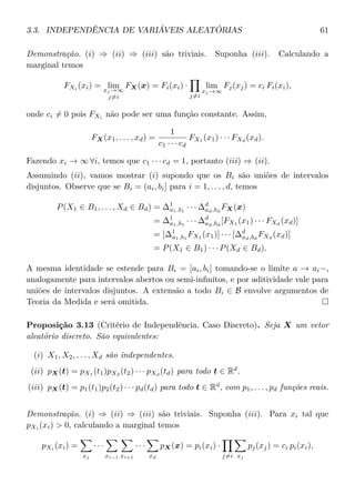 3.3. INDEPENDÊNCIA DE VARIÁVEIS ALEATÓRIAS 61
Demonstração. (i) ⇒ (ii) ⇒ (iii) são triviais. Suponha (iii). Calculando a
marginal temos
FXi
(xi) = limxj →∞
j=i
FX(x) = Fi(xi) ·
j=i
lim
xj →∞
Fj(xj) = ci Fi(xi),
onde ci = 0 pois FXi não pode ser uma função constante. Assim,
FX(x1, . . . , xd) =
1
c1 · · · cd
FX1
(x1) · · · FXd
(xd).
Fazendo xi → ∞ ∀i, temos que c1 · · · cd = 1, portanto (iii) ⇒ (ii).
Assumindo (ii), vamos mostrar (i) supondo que os Bi são uniões de intervalos
disjuntos. Observe que se Bi = (ai, bi] para i = 1, . . . , d, temos
P(X1 ∈ B1, . . . , Xd ∈ Bd) = ∆1
a1,b1
· · · ∆d
ad,bd
FX(x)
= ∆1
a1,b1
· · · ∆d
ad,bd
[FX1
(x1) · · · FXd
(xd)]
= [∆1
a1,b1
FX1
(x1)] · · · [∆d
ad,bd
FXd
(xd)]
= P(X1 ∈ B1) · · · P(Xd ∈ Bd).
A mesma identidade se estende para Bi = [ai, bi] tomando-se o limite a → ai−,
analogamente para intervalos abertos ou semi-inﬁnitos, e por aditividade vale para
uniões de intervalos disjuntos. A extensão a todo Bi ∈ B envolve argumentos de
Teoria da Medida e será omitida.
Proposição 3.13 (Critério de Independência. Caso Discreto). Seja X um vetor
aleatório discreto. São equivalentes:
(i) X1, X2, . . . , Xd são independentes.
(ii) pX(t) = pX1
(t1)pX2
(t2) · · · pXd
(td) para todo t ∈ Rd
.
(iii) pX(t) = p1(t1)p2(t2) · · · pd(td) para todo t ∈ Rd
, com p1, . . . , pd funções reais.
Demonstração. (i) ⇒ (ii) ⇒ (iii) são triviais. Suponha (iii). Para xi tal que
pXi (xi) > 0, calculando a marginal temos
pXi
(xi) =
xj
· · ·
xi−1 xi+1
· · ·
xd
pX(x) = pi(xi) ·
j=i xj
pj(xj) = ci pi(xi),
 