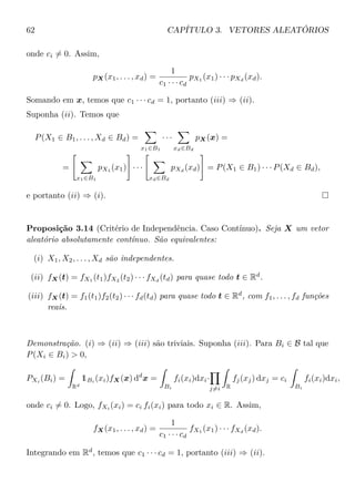 62 CAPÍTULO 3. VETORES ALEATÓRIOS
onde ci = 0. Assim,
pX(x1, . . . , xd) =
1
c1 · · · cd
pX1
(x1) · · · pXd
(xd).
Somando em x, temos que c1 · · · cd = 1, portanto (iii) ⇒ (ii).
Suponha (ii). Temos que
P(X1 ∈ B1, . . . , Xd ∈ Bd) =
x1∈B1
· · ·
xd∈Bd
pX(x) =
=
x1∈B1
pX1
(x1) · · ·
xd∈Bd
pXd
(xd) = P(X1 ∈ B1) · · · P(Xd ∈ Bd),
e portanto (ii) ⇒ (i).
Proposição 3.14 (Critério de Independência. Caso Contínuo). Seja X um vetor
aleatório absolutamente contínuo. São equivalentes:
(i) X1, X2, . . . , Xd são independentes.
(ii) fX(t) = fX1
(t1)fX2
(t2) · · · fXd
(td) para quase todo t ∈ Rd
.
(iii) fX(t) = f1(t1)f2(t2) · · · fd(td) para quase todo t ∈ Rd
, com f1, . . . , fd funções
reais.
Demonstração. (i) ⇒ (ii) ⇒ (iii) são triviais. Suponha (iii). Para Bi ∈ B tal que
P(Xi ∈ Bi) > 0,
PXi
(Bi) =
Rd
1Bi
(xi)fX(x) dd
x =
Bi
fi(xi)dxi·
j=i R
fj(xj) dxj = ci
Bi
fi(xi)dxi,
onde ci = 0. Logo, fXi
(xi) = ci fi(xi) para todo xi ∈ R. Assim,
fX(x1, . . . , xd) =
1
c1 · · · cd
fX1
(x1) · · · fXd
(xd).
Integrando em Rd
, temos que c1 · · · cd = 1, portanto (iii) ⇒ (ii).
 