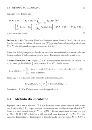 3.4. MÉTODO DO JACOBIANO 63
Suponha (ii). Temos que
P(X1 ∈ B1, . . . , Xd ∈ Bd) =
B1×···×Bd
fX(x) dd
x =
=
B1
fX1
(x1) dx1 · · ·
Bd
fXd
(xd) dxd = P(X1 ∈ B1) · · · P(Xd ∈ Bd),
e portanto (ii) ⇒ (i).
Deﬁnição 3.15 (Variáveis Aleatórias Independentes Duas a Duas). Se I é uma
família qualquer de índices, dizemos que (Xi)i∈I são duas a duas independentes se
Xi e Xj são independentes para quaisquer i = j ∈ I.
Segue das deﬁnições que uma família de variáveis aleatórias coletivamente indepen-
dentes também é independente duas a duas. Entretanto não vale a recíproca.
Contra-Exemplo 3.16. Sejam X e Y independentes assumindo os valores −1
ou +1 com probabilidade 1
2 cada, e tome Z = XY . Então temos
pX,Y,Z(x, y, z) =
1
4 , (x, y, z) = (1, 1, 1), (−1, −1, 1), (1, −1, −1), (−1, 1, −1),
0, caso contrário.
Então X, Y e Z não são coletivamente independentes, pois
pX,Y,Z(1, 1, 1) =
1
4
=
1
8
= pX(1)pY (1)pZ(1).
Entretanto, X, Y e Z são duas a duas independentes.
3.4 Método do Jacobiano
Suponha que o vetor aleatório X é absolutamente contínuo e assume valores em
um domínio G0 ⊆ Rd
, e que estamos interessados em estudar o vetor aleatório Y
dado por uma transformação Y = g(X). Vamos considerar o caso em que
g : G0 → G, G ⊆ Rd
, é bijetiva e diferenciável, com inversa g−1
= h : G → G0
também diferenciável. Escrevemos a transformada inversa como X = h(Y ) e
 