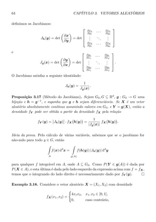 64 CAPÍTULO 3. VETORES ALEATÓRIOS
deﬁnimos os Jacobianos:
Jh(y) = det
∂x
∂y
= det




∂x1
∂y1
· · · ∂x1
∂yd
...
...
...
∂xd
∂y1
· · · ∂xd
∂yd




e
Jg(x) = det
∂y
∂x
= det




∂y1
∂x1
· · · ∂y1
∂xd
...
...
...
∂yd
∂x1
· · · ∂yd
∂xd



 .
O Jacobiano satisfaz a seguinte identidade:
Jh(y) =
1
Jg(x)
.
Proposição 3.17 (Método do Jacobiano). Sejam G0, G ⊆ Rd
, g : G0 → G uma
bijeção e h = g−1
, e suponha que g e h sejam diferenciáveis. Se X é um vetor
aleatório absolutamente contínuo assumindo valores em G0, e Y = g(X), então a
densidade fY pode ser obtida a partir da densidade fX pela relação
fY (y) = Jh(y) · fX h(y) =
1
|Jg(x)|
fX h(y) .
Ideia da prova. Pelo cálculo de várias variáveis, sabemos que se o jacobiano for
não-nulo para todo y ∈ G, então
A
f(x) dd
x =
g(A)
f(h(y)) |Jh(y)| dd
y
para qualquer f integrável em A, onde A ⊆ G0. Como P(Y ∈ g(A)) é dada por
P(X ∈ A), e esta última é dada pelo lado esquerdo da expressão acima com f = fX,
temos que o integrando do lado direito é necessariamente dado por fY (y).
Exemplo 3.18. Considere o vetor aleatório X = (X1, X2) com densidade
fX(x1, x2) =
4x1x2, x1, x2 ∈ [0, 1],
0, caso contrário,
 