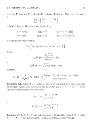 3.4. MÉTODO DO JACOBIANO 65
e o vetor Y dado por Y1 = X1/X2, Y2 = X1X2. Temos y = h(x) = (x1/x2, x1x2)
e
∂y
∂x
=
1/x2 −x1/x2
2
x2 x1
e Jg(x) = 2x1/x2. Obtendo x em função de y:
y1 = x1/x2 y1y2 = x2
1 y1 = x1 =
√
y1y2
y2 = x1x2 y2/y1 = x2
2 y2 = x2 = y2/y1,
e os valores possíveis de y são
G = (y1, y2) : 0 < y2 < y1, 0 < y2 < 1
y1
.
Agora,
Jg(h(y)) =
2 y1y2
y2/y1
= 2y1
e
fX(h(y)) = 4 y1y2 y2/y1 = 4y2.
Portanto,
fY (y) =
1
|Jg(x)|
fX h(y) =
2y2/y1, 0 < y2 < 1, y2 < y1 < 1/y2,
0, caso contrário.
Exercício 3.4. Sejam X e Y variáveis aleatórias independentes, cada uma com
distribuição exponencial com parâmetro 1, mostre que Z = X + Y e W = X
Y são
também independentes com densidades
fZ(z) =
ze−z
, z > 0
0, z 0
e
fW (w) =
1
(w+1)2 , w > 0
0, w 0
.
Exemplo 3.19. Se X e Y são independentes e distribuídas como N(0, 1), então
X + Y e X − Y são independentes e ambas distribuídas como N(0, 2).
 