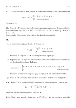3.5. EXERCÍCIOS 67
3.7. Considere um vetor aleatório (Z, W) absolutamente contínuo com densidade
fZ,W (z, w) =
c, 0 < z < 1, 0 < w < z,
0, caso contrário.
Encontre FZ,W .
3.8. Sejam Y e U duas variáveis aleatórias em um mesmo espaço de probabilidade,
independentes e com leis Y ∼ N(0, 1) e P(U = −1) = P(U = +1) = 1
2 . Ache a lei
de Z = UY .
Dica: estudar diretamente a função de distribuição acumulada.
3.9.
(a) A densidade conjunta de X e Y é dada por
f(x, y) =
c e−y
x3 , x > 1, y > 0
0, caso contrário.
Encontre c. Diga se X e Y são independentes e por quê.
(b) Suponha que (X, Y ) é um vetor aleatório absolutamente contínuo com função
de distribuição conjunta dada por
FXY (x, y) =
1 − e−x
+ e−x−y
− xe−x
− e−y
+ xe−x−y
, x, y > 0
0, caso contrário.
Encontre a densidade conjunta fXY e diga se X e Y são independentes.
(c) Com X e Y dadas no item anterior, encontre a distribuição marginal FY .
3.10. Sejam X e Y variáveis aleatórias discretas e independentes. Mostre que
pX+Y (t) =
s
pX(s) · pY (t − s).
Sugestão: particione Ω segundo o valor de X.
3.11. Mostre por indução ﬁnita que, se X1, X2, . . . , Xn são variáveis aleatórias
 