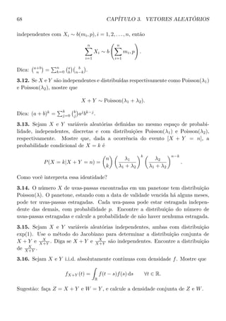 68 CAPÍTULO 3. VETORES ALEATÓRIOS
independentes com Xi ∼ b(mi, p), i = 1, 2, . . . , n, então
n
i=1
Xi ∼ b
n
i=1
mi, p .
Dica: a+b
n =
n
k=0
a
k
b
n−k .
3.12. Se X e Y são independentes e distribuídas respectivamente como Poisson(λ1)
e Poisson(λ2), mostre que
X + Y ∼ Poisson(λ1 + λ2).
Dica: (a + b)k
=
k
j=0
k
j aj
bk−j
.
3.13. Sejam X e Y variáveis aleatórias deﬁnidas no mesmo espaço de probabi-
lidade, independentes, discretas e com distribuições Poisson(λ1) e Poisson(λ2),
respectivamente. Mostre que, dada a ocorrência do evento [X + Y = n], a
probabilidade condicional de X = k é
P(X = k|X + Y = n) =
n
k
λ1
λ1 + λ2
k
λ2
λ1 + λ2
n−k
.
Como você interpreta essa identidade?
3.14. O número X de uvas-passas encontradas em um panetone tem distribuição
Poisson(λ). O panetone, estando com a data de validade vencida há alguns meses,
pode ter uvas-passas estragadas. Cada uva-passa pode estar estragada indepen-
dente das demais, com probabilidade p. Encontre a distribuição do número de
uvas-passas estragadas e calcule a probabilidade de não haver nenhuma estragada.
3.15. Sejam X e Y variáveis aleatórias independentes, ambas com distribuição
exp(1). Use o método do Jacobiano para determinar a distribuição conjunta de
X + Y e X
X+Y . Diga se X + Y e X
X+Y são independentes. Encontre a distribuição
de X
X+Y .
3.16. Sejam X e Y i.i.d. absolutamente contínuas com densidade f. Mostre que
fX+Y (t) =
R
f(t − s)f(s) ds ∀t ∈ R.
Sugestão: faça Z = X + Y e W = Y , e calcule a densidade conjunta de Z e W.
 
