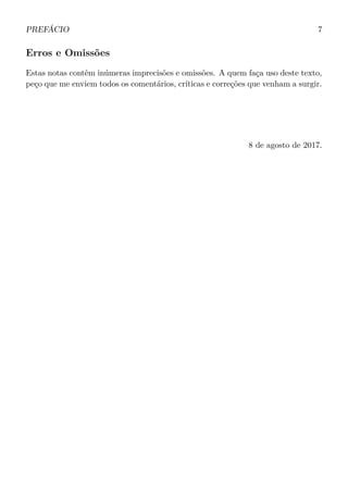 PREFÁCIO 7
Erros e Omissões
Estas notas contêm inúmeras imprecisões e omissões. A quem faça uso deste texto,
peço que me enviem todos os comentários, críticas e correções que venham a surgir.
8 de agosto de 2017.
 
